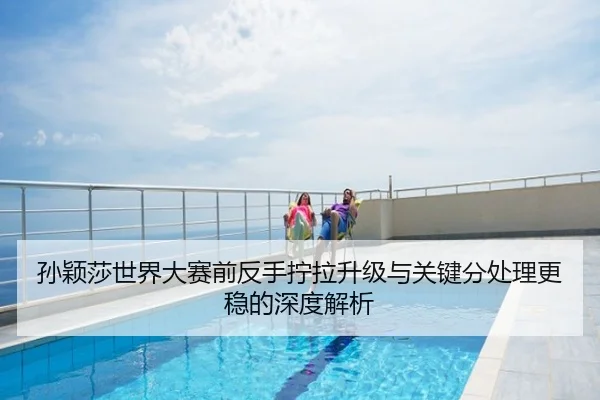 孙颖莎世界大赛前反手拧拉升级与关键分处理更稳的深度解析