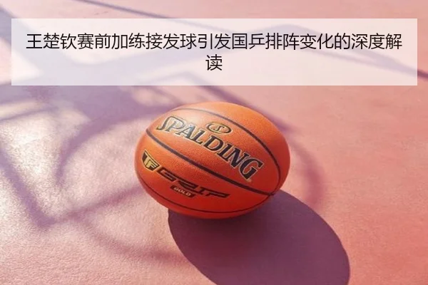 王楚钦赛前加练接发球引发国乒排阵变化的深度解读